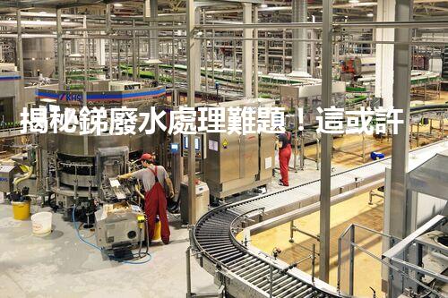 揭秘銻廢水處理難題！這或許是你想知道的答案？